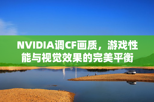 NVIDIA调CF画质，游戏性能与视觉效果的完美平衡