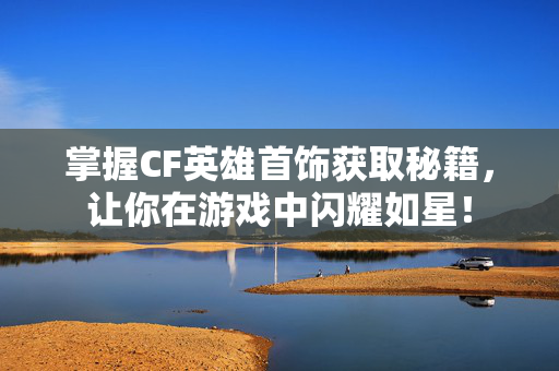 掌握CF英雄首饰获取秘籍，让你在游戏中闪耀如星！