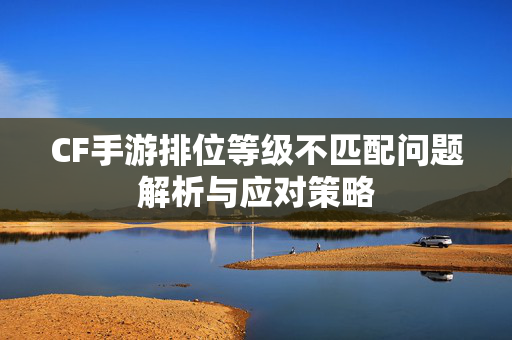 CF手游排位等级不匹配问题解析与应对策略
