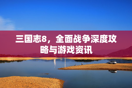 三国志8，全面战争深度攻略与游戏资讯