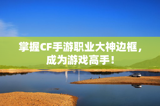 掌握CF手游职业大神边框，成为游戏高手！