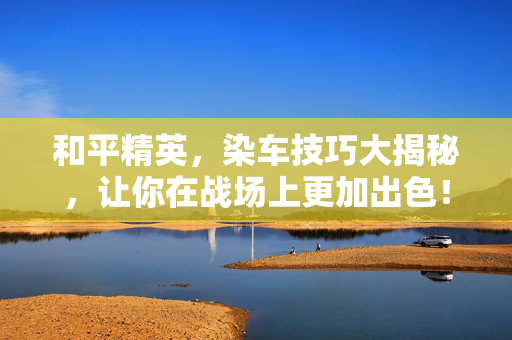 和平精英，染车技巧大揭秘，让你在战场上更加出色！