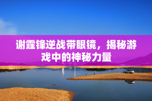谢霆锋逆战带眼镜，揭秘游戏中的神秘力量
