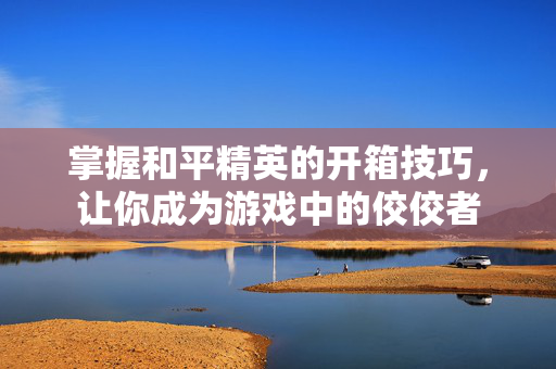 掌握和平精英的开箱技巧，让你成为游戏中的佼佼者