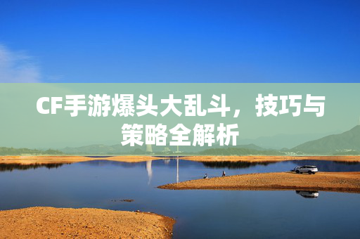 CF手游爆头大乱斗，技巧与策略全解析