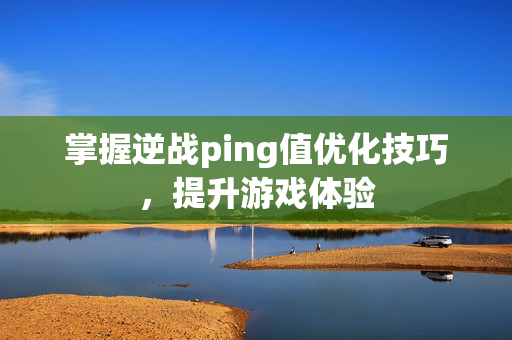 掌握逆战ping值优化技巧，提升游戏体验