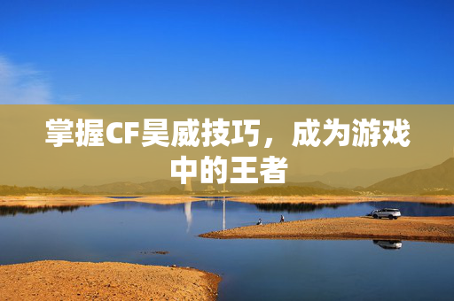 掌握CF昊威技巧，成为游戏中的王者