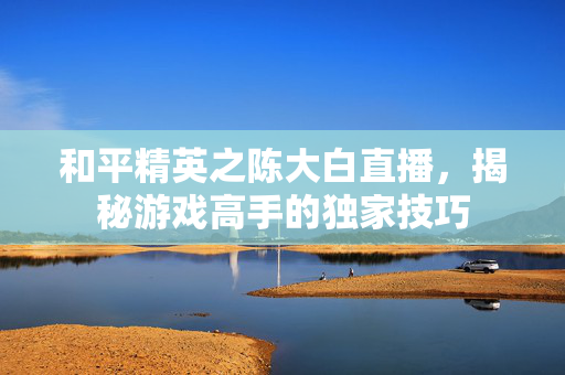 和平精英之陈大白直播，揭秘游戏高手的独家技巧