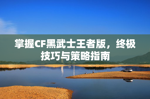 掌握CF黑武士王者版，终极技巧与策略指南