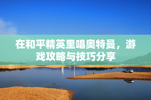在和平精英里唱奥特曼，游戏攻略与技巧分享