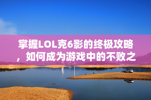 掌握LOL克6影的终极攻略，如何成为游戏中的不败之师