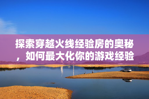 探索穿越火线经验房的奥秘，如何最大化你的游戏经验