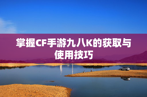 掌握CF手游九八K的获取与使用技巧