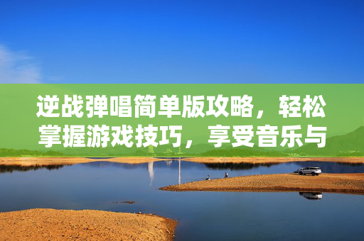 逆战弹唱简单版攻略，轻松掌握游戏技巧，享受音乐与战斗的双重乐趣