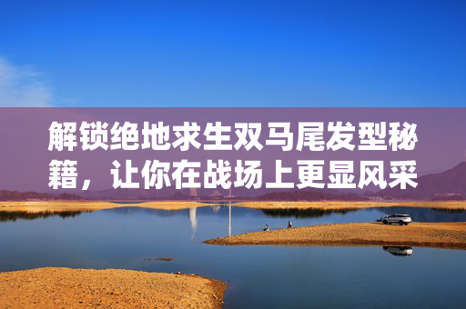 解锁绝地求生双马尾发型秘籍，让你在战场上更显风采！