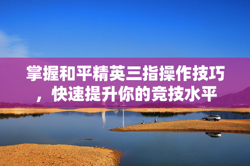 掌握和平精英三指操作技巧，快速提升你的竞技水平