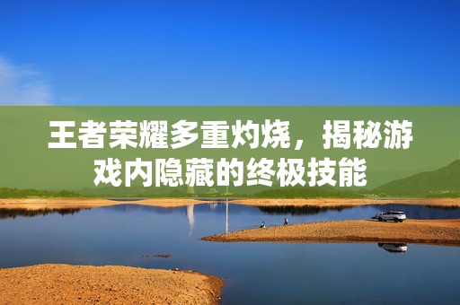 王者荣耀多重灼烧，揭秘游戏内隐藏的终极技能