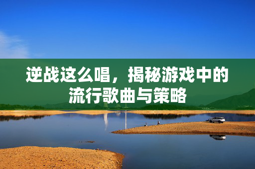 逆战这么唱，揭秘游戏中的流行歌曲与策略