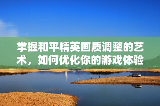 掌握和平精英画质调整的艺术，如何优化你的游戏体验
