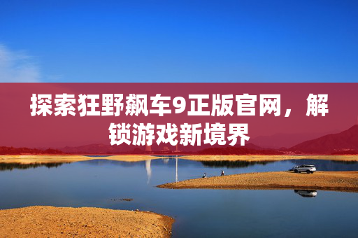 探索狂野飙车9正版官网，解锁游戏新境界