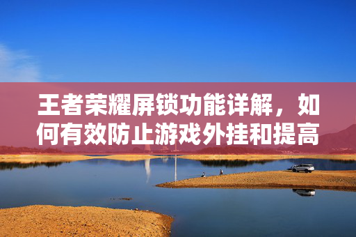 王者荣耀屏锁功能详解，如何有效防止游戏外挂和提高游戏体验