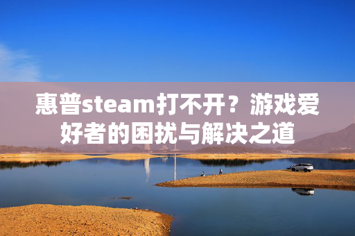 惠普steam打不开？游戏爱好者的困扰与解决之道
