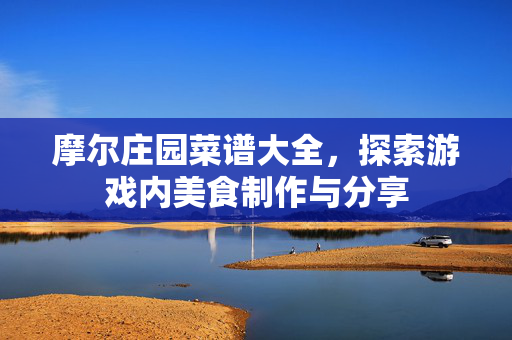摩尔庄园菜谱大全，探索游戏内美食制作与分享