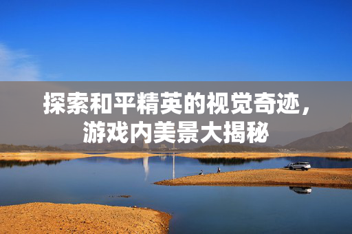 探索和平精英的视觉奇迹，游戏内美景大揭秘