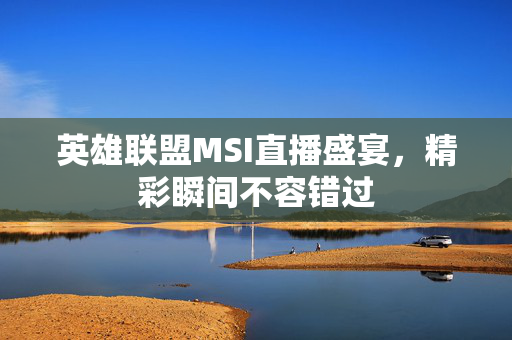 英雄联盟MSI直播盛宴，精彩瞬间不容错过