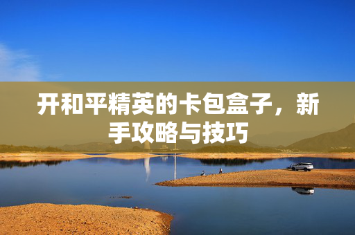 开和平精英的卡包盒子，新手攻略与技巧