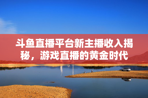 斗鱼直播平台新主播收入揭秘，游戏直播的黄金时代