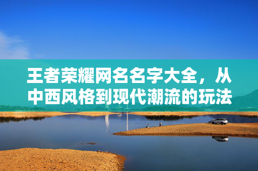 王者荣耀网名名字大全，从中西风格到现代潮流的玩法指南