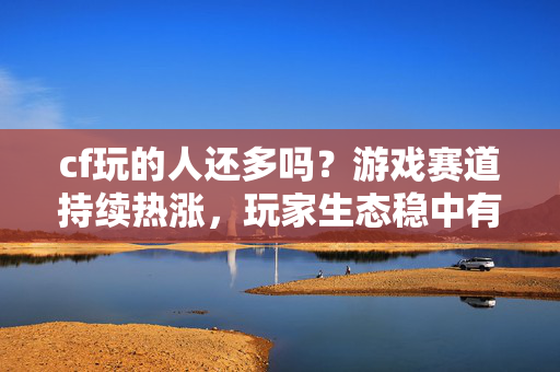 cf玩的人还多吗？游戏赛道持续热涨，玩家生态稳中有进