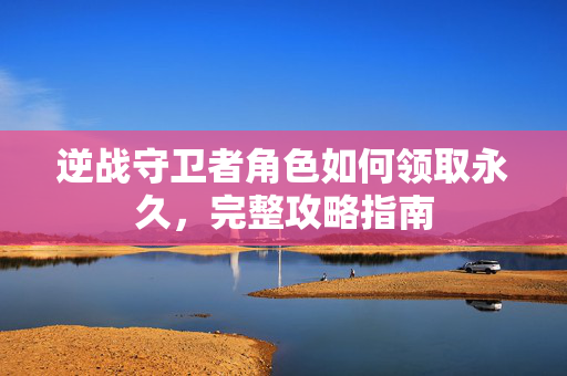 逆战守卫者角色如何领取永久，完整攻略指南