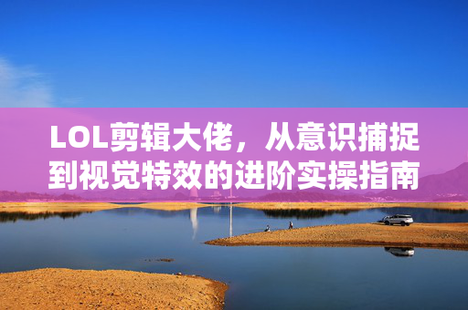 LOL剪辑大佬，从意识捕捉到视觉特效的进阶实操指南