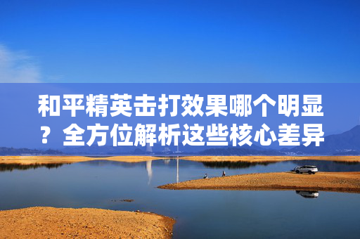 和平精英击打效果哪个明显？全方位解析这些核心差异