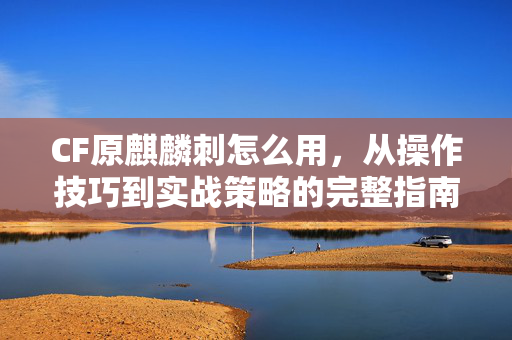 CF原麒麟刺怎么用，从操作技巧到实战策略的完整指南