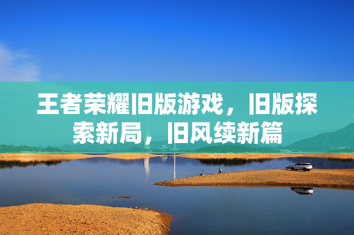 王者荣耀旧版游戏，旧版探索新局，旧风续新篇