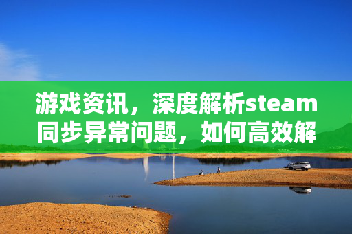 游戏资讯，深度解析steam同步异常问题，如何高效解决并优化游戏体验