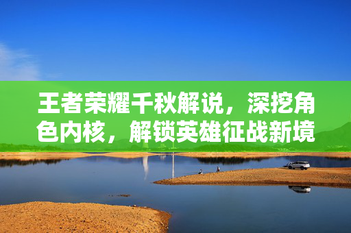 王者荣耀千秋解说，深挖角色内核，解锁英雄征战新境界