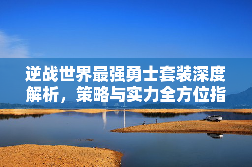 逆战世界最强勇士套装深度解析，策略与实力全方位指引