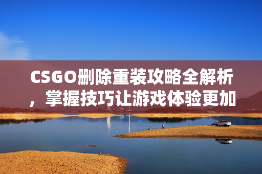 CSGO删除重装攻略全解析，掌握技巧让游戏体验更加高效