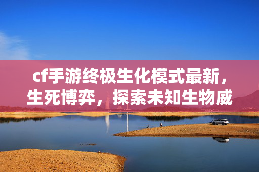 cf手游终极生化模式最新，生死博弈，探索未知生物威胁下的生存博弈全解析