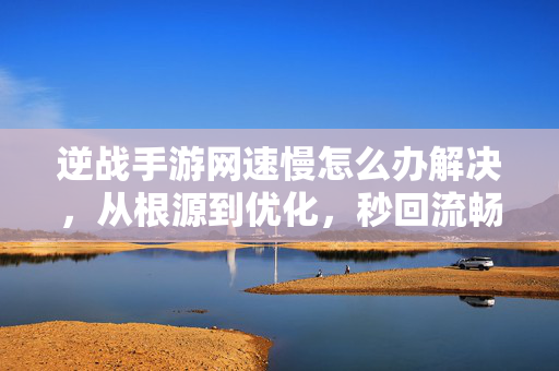 逆战手游网速慢怎么办解决，从根源到优化，秒回流畅战场