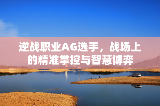 逆战职业AG选手，战场上的精准掌控与智慧博弈