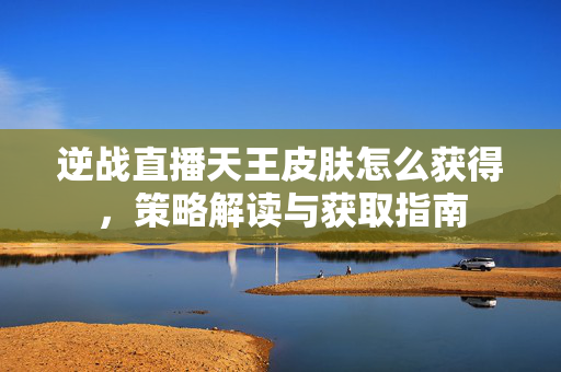 逆战直播天王皮肤怎么获得，策略解读与获取指南