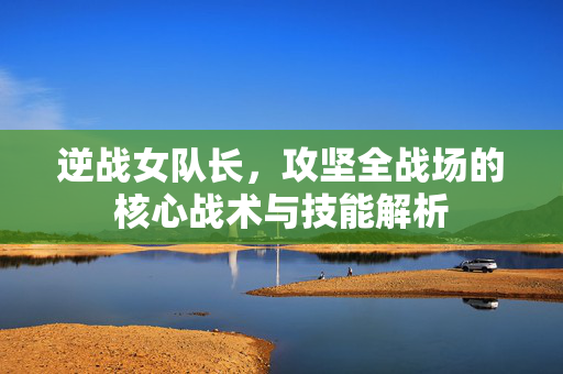 逆战女队长，攻坚全战场的核心战术与技能解析