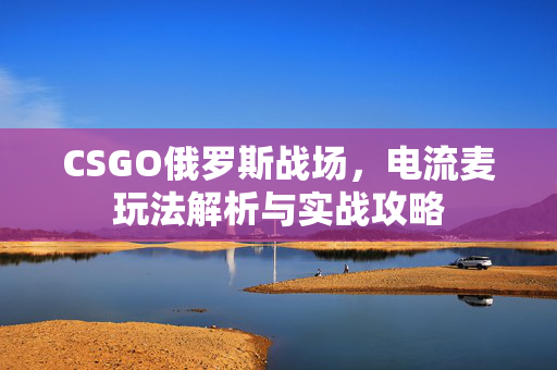 CSGO俄罗斯战场，电流麦玩法解析与实战攻略