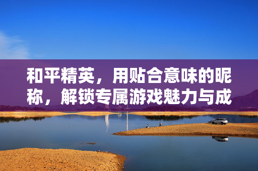和平精英，用贴合意味的昵称，解锁专属游戏魅力与成就感