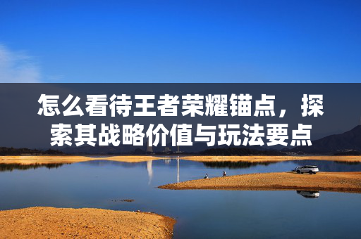 怎么看待王者荣耀锚点，探索其战略价值与玩法要点